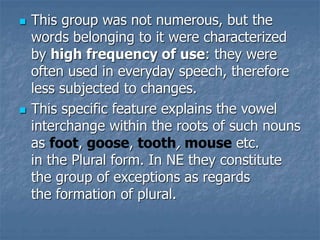  This group was not numerous, but the
words belonging to it were characterized
by high frequency of use: they were
often used in everyday speech, therefore
less subjected to changes.
 This specific feature explains the vowel
interchange within the roots of such nouns
as foot, goose, tooth, mouse etc.
in the Plural form. In NE they constitute
the group of exceptions as regards
the formation of plural.
 