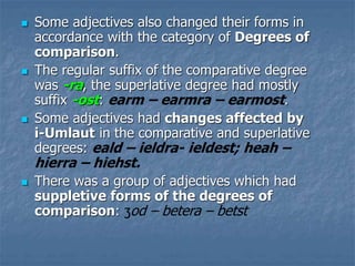  Some adjectives also changed their forms in
accordance with the category of Degrees of
comparison.
 The regular suffix of the comparative degree
was -ra, the superlative degree had mostly
suffix -ost: earm – earmra – earmost.
 Some adjectives had changes affected by
i-Umlaut in the comparative and superlative
degrees: eald – ieldra- ieldest; heah –
hierra – hiehst.
 There was a group of adjectives which had
suppletive forms of the degrees of
comparison: ʒod – betera – betst
 