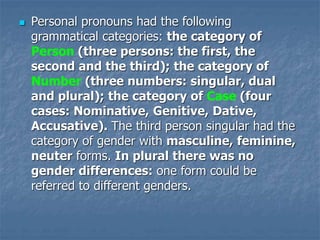  Personal pronouns had the following
grammatical categories: the category of
Person (three persons: the first, the
second and the third); the category of
Number (three numbers: singular, dual
and plural); the category of Case (four
cases: Nominative, Genitive, Dative,
Accusative). The third person singular had the
category of gender with masculine, feminine,
neuter forms. In plural there was no
gender differences: one form could be
referred to different genders.
 