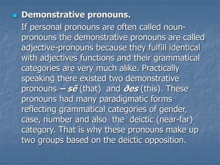  Demonstrative pronouns.
If personal pronouns are often called noun-
pronouns the demonstrative pronouns are called
adjective-pronouns because they fulfill identical
with adjectives functions and their grammatical
categories are very much alike. Practically
speaking there existed two demonstrative
pronouns – sē (that) and ðes (this). These
pronouns had many paradigmatic forms
reflecting grammatical categories of gender,
case, number and also the deictic (near-far)
category. That is why these pronouns make up
two groups based on the deictic opposition.
 