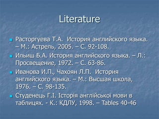 Literature
 Расторгуева Т.А. История английского языка.
– М.: Астрель, 2005. – С. 92-108.
 Ильиш Б.А. История английского языка. – Л.:
Просвещение, 1972. – С. 63-86.
 Иванова И.П., Чахоян Л.П. История
английского языка. – М.: Высшая школа,
1976. – С. 98-135.
 Студенець Г.І. Історія англійської мови в
таблицях. - К.: КДЛУ, 1998. – Tables 40-46
 