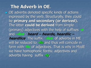 The Adverb in OE.
 OE adverbs denoted specific kinds of actions
expressed by the verb. Structurally, they could
be primary and secondary (or derived).
The latter could be derived from simple
(primary) adjectives with the help of suffixes -e
and –lice : heard – hearde, heardlic –
heardlice. The suffix -lice of adverbs in ME
will be reduced to -lic and thus will coincide in
form with -lic of adjectives. That is why in ModE
we have homophonic forms: adjectives and
adverbs having suffix -ly.
 