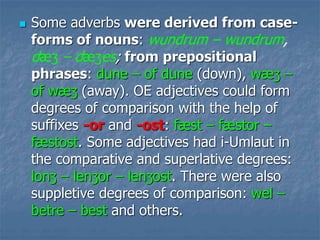  Some adverbs were derived from case-
forms of nouns: wundrum – wundrum,
dæʒ – dæʒes; from prepositional
phrases: dune – of dune (down), wæʒ –
of wæʒ (away). OE adjectives could form
degrees of comparison with the help of
suffixes -or and -ost: fæst – fæstor –
fæstost. Some adjectives had i-Umlaut in
the comparative and superlative degrees:
lonʒ – lenʒor – lenʒost. There were also
suppletive degrees of comparison: wel –
betre – best and others.
 
