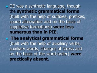 OE was a synthetic language, though
the synthetic grammatical forms
(built with the help of suffixes, prefixes,
sound alternation and on the basis of
suppletive formations) were less
numerous than in PIE.
 The analytical grammatical forms
(built with the help of auxiliary verbs,
auxiliary words, changes of stress and
on the basis of the word-order) were
practically absent.
 