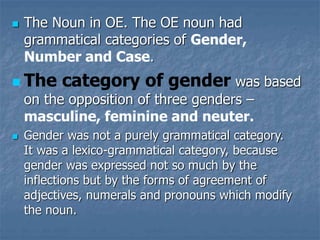  The Noun in OE. The OE noun had
grammatical categories of Gender,
Number and Case.
 The category of gender was based
on the opposition of three genders –
masculine, feminine and neuter.
 Gender was not a purely grammatical category.
It was a lexico-grammatical category, because
gender was expressed not so much by the
inflections but by the forms of agreement of
adjectives, numerals and pronouns which modify
the noun.
 