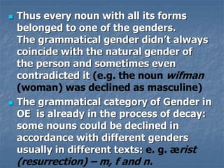  Thus every noun with all its forms
belonged to one of the genders.
The grammatical gender didn’t always
coincide with the natural gender of
the person and sometimes even
contradicted it (e.g. the noun wifman
(woman) was declined as masculine)
 The grammatical category of Gender in
OE is already in the process of decay:
some nouns could be declined in
accordance with different genders
usually in different texts: e. g. ærist
(resurrection) – m, f and n.
 