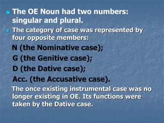  The OE Noun had two numbers:
singular and plural.
 The category of case was represented by
four opposite members:
N (the Nominative case);
G (the Genitive case);
D (the Dative case);
Acc. (the Accusative case).
The once existing instrumental case was no
longer existing in OE. Its functions were
taken by the Dative case.
 