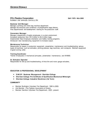 GEORGE DONALD
PCL Plastics Corporation SEPT 1979 - NOV 2005
BUSINESS UNIT MANAGER, OAKVILLE, ON
Business Unit Manager
Manage a printing and inline bag machine department
Manage the extrusion and conversion of polyethylene bags division.
Plan departmental skill development training for the production staff.
Conversion Manager
Manage a department of eighty employees in a union environment.
Increased production from 25.3 million to 28.2 million bags.
Implemented New Employee orientation and Safety training programs.
Introduced new manufacturing equipment to increase output.
Maintenance Technician
Responsible for repairs to production equipment, preventative maintenance and troubleshooting various
types of machines, such as extruders, printing presses, bag machines, and conveyors. Maintain equipment
in good running order.
Training Coordinator
Trained Employees in mechanical principles, preventative maintenance, and WHMIS.
Sr. Extrusion Operator
Responsible for Set-up and troubleshooting of thick thin and mono gauge extruders,
EDUCATION & PROFESSIONAL DEVELOPMENT
 O.M.D.P. Business Management - Sheridan College
 Sheridan College- Pre Certificate of Qualification Mechanical Millwright
 Sheridan College- Industrial Electrician (1st Term)
COMMUNITY
 Member Burlington Volunteer Fire Department, 1995 to 2005.
 Life Member - Fire Fighters Association of Ontario
 Member Hamilton Volunteer Fire Department, 2005 - present
 