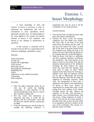 [Pickthe
date]
[TYPE THE DOCUMENT TITLE]
NDENCARNACION 1
Exercise 1.
Insect Morphology
A basic knowledge of form and
structure of insects is necessary in order to
understand the modifications that will be
encountered in more specialized insects
particularly parasitic ones. An understanding of
the terms applied to the external and internal
anatomy of insects is also imperative and
utilized as key findings in identification of
specimens.
In this exercise, a cockroach will be
used due to the fact that it is a generalized insect
with basic morphology and primitive nature.
Materials:
Adult cockroaches
Jar with cap
Scalpel with scalpel blade
Tissue forceps
Dissecting scissors
Dissecting pan/ paraffin plate
Magnifying lens
Cotton
Chloroform (or any suitable insecticide)
Colored pins
Mask and gloves
Procedure:
1. Place the adult cockroaches inside the jar
with cap. Be careful kin handling
cockroaches to avoid distortion of the
external morphology of the insect as well as
this can deliver a painful bite.
2. Wet the cotton with chloroform or
insecticide and place it inside the jar
together with the cockroaches. Leave this
for about five minutes until the cockroaches
are killed.
3. Using the dissecting pan and dissecting set,
examine the following structures. A
magnifying lens may be used to aid the
examination of very small structures.
External Anatomy
1. Note that the body is divided into three main
parts: head, thorax and abdomen.
2. Examine the head. Locate the antenna,
compound eyes and simple eyes (ocelli).
The frons refer to the front of the head
which bears the antenna and the ocelli. At
the top of the head is the vertex. At each
side of the head is the gena located below
the compound eyes. Below the frons is the
clypeus, the part which holds the labrum (to
be examined under the section Mouthparts).
3. Study the thorax. Note that it is subdivided
into three segments, prothorax, mesothorax
and metathorax. The dorsal portion of the
thorax is known as the notum. Note that the
pronotum (dorsal portion of the prothorax)
overhangs the head. Observe the wings
which also arises from this segment. How
many pairs of wings are there? Which
segment of the thorax bears the forewing or
tegmina? How about the hindwing. Would
you be able to differentiate the forewing
from the hindwing. Note that the wings are
supported by branching structures called
veins. The arrangement of these veins is
significant with regards to the identification
of species in most cases. Insects are
characterized by having three pairs of legs
arising from each segment of the thorax.
Carefully remove the legs. Observe the
segments of the legs, from proximal to
distal, namely, coxa, trochanter,femur, tibia
and tarsus ( being composed of around 5
joints). Note that the last tarsal segment is
provided with a pair of claws between which
is an empodium, pulvilli or ariolum (in the
case of the cockroach). This consists of a
pad and a spine or a bristle.
 