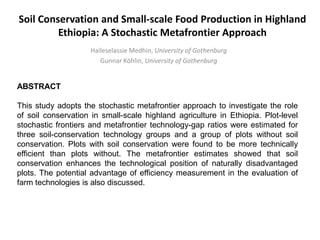Soil Conservation and Small-scale Food Production in Highland
Ethiopia: A Stochastic Metafrontier Approach
Haileselassie Medhin, University of Gothenburg
Gunnar Köhlin, University of Gothenburg
ABSTRACT
This study adopts the stochastic metafrontier approach to investigate the role
of soil conservation in small-scale highland agriculture in Ethiopia. Plot-level
stochastic frontiers and metafrontier technology-gap ratios were estimated for
three soil-conservation technology groups and a group of plots without soil
conservation. Plots with soil conservation were found to be more technically
efficient than plots without. The metafrontier estimates showed that soil
conservation enhances the technological position of naturally disadvantaged
plots. The potential advantage of efficiency measurement in the evaluation of
farm technologies is also discussed.
 