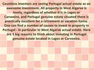 Countless investors are seeing Portugal actual estate as an
  awesome investment. All property in West Algarve is
      lovely, regardless of whether it is in Lagos or
 Carvoeiro, and Portugal genuine estate situated there is
 practically excellent for a retirement or vacation home.
 One can find a number of causes to invest in property in
Portugal - in particular in West Algarve actual estate. Here
  are 5 big reasons to think about investing in Portugal
      genuine estate located in Lagos or Carvoeiro.
 