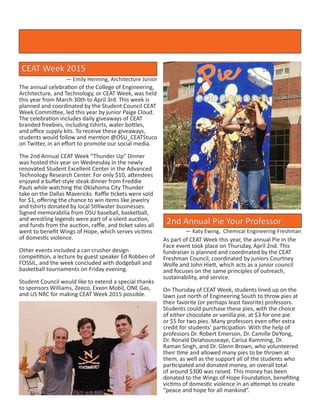 The annual celebration of the College of Engineering,
Architecture, and Technology, or CEAT Week, was held
this year from March 30th to April 3rd. This week is
planned and coordinated by the Student Council CEAT
Week Committee, led this year by junior Paige Cloud.
The celebration includes daily giveaways of CEAT
branded freebies, including tshirts, water bottles,
and office supply kits. To receive these giveaways,
students would follow and mention @OSU_CEATStuco
on Twitter, in an effort to promote our social media.
The 2nd Annual CEAT Week “Thunder Up” Dinner
was hosted this year on Wednesday in the newly
renovated Student Excellent Center in the Advanced
Technology Research Center. For only $10, attendees
enjoyed a buffet-style steak dinner from Freddie
Pauls while watching the Oklahoma City Thunder
take on the Dallas Mavericks. Raffle tickets were sold
for $1, offering the chance to win items like jewelry
and tshirts donated by local Stillwater businesses.
Signed memorabilia from OSU baseball, basketball,
and wrestling legends were part of a silent auction,
and funds from the auction, raffle, and ticket sales all
went to benefit Wings of Hope, which serves victims
of domestic violence.
Other events included a can crusher design
competition, a lecture by guest speaker Ed Robben of
FOSSIL, and the week concluded with dodgeball and
basketball tournaments on Friday evening.
Student Council would like to extend a special thanks
to sponsors Williams, Zeeco, Exxon Mobil, ONE Gas,
and US NRC for making CEAT Week 2015 possible.
2nd Annual Pie Your Professor
CEAT Week 2015
— Emily Henning, Architecture Junior
As part of CEAT Week this year, the annual Pie in the
Face event took place on Thursday, April 2nd. This
fundraiser is planned and coordinated by the CEAT
Freshman Council, coordinated by juniors Courtney
Wolfe and John Hiett, which acts as a junior council
and focuses on the same principles of outreach,
sustainability, and service.
On Thursday of CEAT Week, students lined up on the
lawn just north of Engineering South to throw pies at
their favorite (or perhaps least favorite) professors.
Students could purchase these pies, with the choice
of either chocolate or vanilla pie, at $3 for one pie
or $5 for two pies. Many professors even offer extra
credit for students’ participation. With the help of
professors Dr. Robert Emerson, Dr. Camille DeYong,
Dr. Ronald Delahousseaye, Carisa Ramming, Dr.
Raman Singh, and Dr. Glenn Brown, who volunteered
their time and allowed many pies to be thrown at
them, as well as the support all of the students who
participated and donated money, an overall total
of around $300 was raised. This money has been
donated to the Wings of Hope Foundation, benefiting
victims of domestic violence in an attempt to create
“peace and hope for all mankind”.
— Katy Ewing, Chemical Engineering Freshman
 