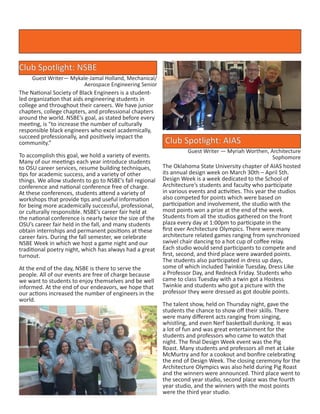 Club Spotlight: AIAS
Guest Writer — Myriah Worthen, Architecture
Sophomore
The Oklahoma State University chapter of AIAS hosted
its annual design week on March 30th – April 5th.
Design Week is a week dedicated to the School of
Architecture’s students and faculty who participate
in various events and activities. This year the studios
also competed for points which were based on
participation and involvement, the studio with the
most points won a prize at the end of the week.
Students from all the studios gathered on the front
plaza every day at 1:00pm to participate in the
first ever Architecture Olympics. There were many
architecture related games ranging from synchronized
swivel chair dancing to a hot cup of coffee relay.
Each studio would send participants to compete and
first, second, and third place were awarded points.
The students also participated in dress up days,
some of which included Twinkie Tuesday, Dress Like
a Professor Day, and Redneck Friday. Students who
came to class Tuesday with a twin got a Hostess
Twinkie and students who got a picture with the
professor they were dressed as got double points.
The talent show, held on Thursday night, gave the
students the chance to show off their skills. There
were many different acts ranging from singing,
whistling, and even Nerf basketball dunking. It was
a lot of fun and was great entertainment for the
students and professors who came to watch that
night. The final Design Week event was the Pig
Roast. Many students and professors all met at Lake
McMurtry and for a cookout and bonfire celebrating
the end of Design Week. The closing ceremony for the
Architecture Olympics was also held during Pig Roast
and the winners were announced. Third place went to
the second year studio, second place was the fourth
year studio, and the winners with the most points
were the third year studio.
The National Society of Black Engineers is a student-
led organization that aids engineering students in
college and throughout their careers. We have junior
chapters, college chapters, and professional chapters
around the world. NSBE’s goal, as stated before every
meeting, is “to increase the number of culturally
responsible black engineers who excel academically,
succeed professionally, and positively impact the
community.”
To accomplish this goal, we hold a variety of events.
Many of our meetings each year introduce students
to OSU career services, resume building techniques,
tips for academic success, and a variety of other
things. We allow students to go to NSBE’s fall regional
conference and national conference free of charge.
At these conferences, students attend a variety of
workshops that provide tips and useful information
for being more academically successful, professional,
or culturally responsible. NSBE’s career fair held at
the national conference is nearly twice the size of the
OSU’s career fair held in the fall, and many students
obtain internships and permanent positions at these
career fairs. During the fall semester, we celebrate
NSBE Week in which we host a game night and our
traditional poetry night, which has always had a great
turnout.
At the end of the day, NSBE is there to serve the
people. All of our events are free of charge because
we want to students to enjoy themselves and be well
informed. At the end of our endeavors, we hope that
our actions increased the number of engineers in the
world.
Club Spotlight: NSBE
Guest Writer— Mykale-Jamal Holland, Mechanical/
Aerospace Engineering Senior
 
