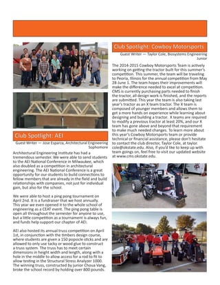 Club Spotlight: Cowboy Motorsports
Guest Writer — Taylor Cole, Biosystems Engineering
Junior
The 2014-2015 Cowboy Motorsports Team is actively
working on getting the tractor built for this summer’s
competition. This summer, the team will be traveling
to Peoria, Illinois for the annual competition from May
28-June 1. The team hopes their improvements will
make the difference needed to excel at competition.
CMS is currently purchasing parts needed to finish
the tractor, all design work is finished, and the reports
are submitted. This year the team is also taking last
year’s tractor as an X team tractor. The X team is
composed of younger members and allows them to
get a more hands on experience while learning about
designing and building a tractor. X teams are required
to modify a previous tractor at least 20%, and our X
team has gone above and beyond that requirement
to make much needed changes. To learn more about
this year’s Cowboy Motorsports team or provide
technical or financial assistance, please don’t hesitate
to contact the club director, Taylor Cole, at taylor.
cole@okstate.edu. Also, if you’d like to keep up with
team goings on, feel free to visit our updated website
at www.cms.okstate.edu.
Club Spotlight: AEI
Guest Writer — Jose Esparza, Architectural Engineering
Sophomore
Architectural Engineering Institute has had a
tremendous semester. We were able to send students
to the AEI National Conference in Milwaukee, which
also doubled as a competition in architectural
engineering. The AEI National Conference is a great
opportunity for our students to build connections to
fellow members that are already in the field and build
relationships with companies, not just for individual
gain, but also for the school.
We were able to host a ping pong tournament on
April 2nd. It is a fundraiser that we host annually.
This year we even opened it to the whole school of
engineering as a CEAT event. The ping pong table is
open all throughout the semester for anyone to use,
but a little competition as a tournament is always fun,
and funds help support our chapter of AEI.
AEI also hosted its annual truss competition on April
1st, in conjunction with the timbers design course,
where students are given a 150 popsicle sticks and are
allowed to only use tacky or wood glue to construct
a truss system. The truss has to meet certain
dimensions in height width and length, along with a
hole in the middle to allow access for a rod to fit to
allow testing in the Structural Stress Analyzer 1000.
The winning truss, constructed by junior Choua Vang,
broke the school record by holding over 800 pounds.
 