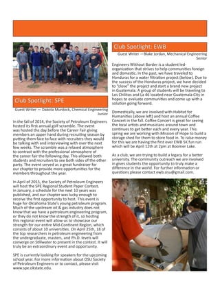 Club Spotlight: EWB
Guest Writer —Blake Jordan, Mechanical Engineering
Senior
Engineers Without Border is a student led-
organization that strives to help communities foreign
and domestic. In the past, we have traveled to
Honduras for a water filtration project (below). Due to
the success of the Honduras project, we have decided
to “close” the project and start a brand new project
in Guatemala. A group of students will be traveling to
Los Chilitos and La 46 located near Guatemala City in
hopes to evaluate communities and come up with a
solution going forward.
	
Domestically, we are involved with Habitat for
Humanities (above left) and host an annual Coffee
Concert in the fall. Coffee Concert is great for seeing
the local artists and musicians around town and
continues to get better each and every year. This
spring we are working with Mission of Hope to build a
storage shed for them to store food in. To raise money
for this we are having the first ever EWB 5K fun run
which will be April 12th at 2pm at Boomer Lake.
As a club, we are trying to build a legacy for a better
university. The community outreach we are involved
in gives students the opportunity to truly make a
difference in the world. For further information or
questions please contact ewb.osu@gmail.com.
Club Spotlight: SPE
Guest Writer — Dakota Murdock, Chemical Engineering
Junior
In the fall of 2014, the Society of Petroleum Engineers
hosted its first annual golf scramble. The event
was hosted the day before the Career Fair giving
members an upper hand during recruiting season by
putting them face to face with recruiters they would
be talking with and interviewing with over the next
few weeks. The scramble was a relaxed atmosphere
to contrast with the professional atmosphere of
the career fair the following day. This allowed both
students and recruiters to see both sides of the other
party. The event served as a great fundraiser for
our chapter to provide more opportunities for the
members throughout the year.
In April of 2015, the Society of Petroleum Engineers
will host the SPE Regional Student Paper Contest.
In January, a schedule for the next 10 years was
published, and our chapter was lucky enough to
receive the first opportunity to host. This event is
huge for Oklahoma State’s young petroleum program.
Much of the upstream oil & gas industry does not
know that we have a petroleum engineering program,
or they do not know the strength of it, so hosting
this regional event will allow us to showcase our
strength for our entire Mid-Continent Region, which
consists of about 10 universities. On April 25th, 18 of
the top researchers in petroleum engineering from
the undergraduate, masters, and Ph.D. levels will
converge on Stillwater to present in the contest. It will
truly be an extraordinary event and opportunity.
SPE is currently looking for speakers for the upcoming
school year. For more information about OSU Society
of Petroleum Engineers or to contact, please visit
www.spe.okstate.edu.
 