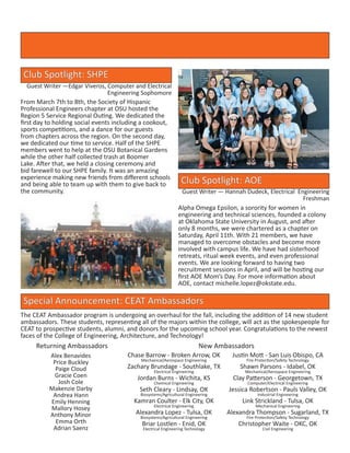 Club Spotlight: SHPE
Guest Writer —Edgar Viveros, Computer and Electrical
Engineering Sophomore
From March 7th to 8th, the Society of Hispanic
Professional Engineers chapter at OSU hosted the
Region 5 Service Regional Outing. We dedicated the
first day to holding social events including a cookout,
sports competitions, and a dance for our guests
from chapters across the region. On the second day,
we dedicated our time to service. Half of the SHPE
members went to help at the OSU Botanical Gardens
while the other half collected trash at Boomer
Lake. After that, we held a closing ceremony and
bid farewell to our SHPE family. It was an amazing
experience making new friends from different schools
and being able to team up with them to give back to
the community.
Club Spotlight: AOE
Guest Writer — Hannah Dudeck, Electrical Engineering
Freshman
Alpha Omega Epsilon, a sorority for women in
engineering and technical sciences, founded a colony
at Oklahoma State University in August, and after
only 8 months, we were chartered as a chapter on
Saturday, April 11th. With 21 members, we have
managed to overcome obstacles and become more
involved with campus life. We have had sisterhood
retreats, ritual week events, and even professional
events. We are looking forward to having two
recruitment sessions in April, and will be hosting our
first AOE Mom’s Day. For more information about
AOE, contact michelle.lopez@okstate.edu.
Special Announcement: CEAT Ambassadors
The CEAT Ambassador program is undergoing an overhaul for the fall, including the addition of 14 new student
ambassadors. These students, representing all of the majors within the college, will act as the spokespeople for
CEAT to prospective students, alumni, and donors for the upcoming school year. Congratulations to the newest
faces of the College of Engineering, Architecture, and Technology!
Alex Benavides
Price Buckley
Paige Cloud
Gracie Coen
Josh Cole
Makenzie Darby
Andrea Hann
Emily Henning
Mallory Hosey
Anthony Minor
Emma Orth
Adrian Saenz
Returning Ambassadors New Ambassadors
Chase Barrow - Broken Arrow, OK
Mechanical/Aerospace Engineering
Zachary Brundage - Southlake, TX
Electrical Engineering
Jordan Burns - Wichita, KS
Chemical Engineering
Seth Cleary - Lindsay, OK
Biosystems/Agricultural Engineering
Kamran Coulter - Elk City, OK
Electrical Engineering
Alexandra Lopez - Tulsa, OK
Biosystems/Agricultural Engineering
Briar Lostlen - Enid, OK
Electrical Engineering Technology
Justin Mott - San Luis Obispo, CA
Fire Protection/Safety Technology
Shawn Parsons - Idabel, OK
Mechanical/Aerospace Engineering
Clay Patterson - Georgetown, TX
Computer/Electrical Engineering
Jessica Robertson - Pauls Valley, OK
Industrial Engineering
Link Strickland - Tulsa, OK
Mechanical Engineering
Alexandra Thompson - Sugarland, TX
Fire Protection/Safety Technology
Christopher Waite - OKC, OK
Civil Engineering
 