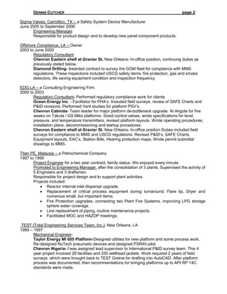 DENNIS CUTCHER page 2
Sigma Valves; Carrollton, TX – a Safety System Device Manufacturer
June 2005 to September 2006
Engineering Manager
Responsible for product design and to develop new panel component products.
Offshore Compliance, LA – Owner
2003 to June 2005
Regulatory Consultant
Chevron Eastern shelf at Gravier St. New Orleans- In-office position, continuing duties as
previously stated below.
Diamond Drilling- Awarded contract to survey the GOM fleet for compliance with MMS
regulations. These inspections included USCG safety items, fire protection, gas and smoke
detectors, life saving equipment condition and inspection frequency.
EDG LA – a Consulting Engineering Firm
2000 to 2003
Regulatory Consultant- Performed regulatory compliance work for clients.
Ocean Energy Inc. - Facilitator for PHA’s. Included field surveys, review of SAFE Charts and
P&ID revisions. Performed Vent studies for platform PSV’s.
Chevron Cabinda- Team leader for major platform de-bottleneck upgrade. At Angola for five
weeks on Takula / GS Mike platforms. Sized control valves, wrote specifications for level,
pressure, and temperature transmitters, revised platform layouts. Wrote operating procedures,
installation plans, decommissioning and startup procedures.
Chevron Eastern shelf at Gravier St. New Orleans- In-office position Duties included field
surveys for compliance to MMS and USCG regulations. Revised P&ID’s, SAFE Charts,
Equipment layouts, EAC’s, Station Bills, Hearing protection maps. Wrote permit submittal
drawings to MMS.
Titan PE, Malaysia – a Petrochemical Company
1997 to 1999
Project Engineer for a two year contract, family status. We enjoyed every minute.
Promoted to Engineering Manager, after the consolidation of 3 plants. Supervised the activity of
5 Engineers and 3 draftsmen.
Responsible for project design and to support plant activities.
Projects included:
 Reactor internal inlet dispersal upgrade.
 Replacement of critical process equipment during turnaround; Flare tip, Dryer and
numerous small, but important items.
 Fire Protection upgrades; connecting two Plant Fire Systems, improving LPG storage
sphere water coverage.
 Line replacement of piping, routine maintenance projects.
 Facilitated MOC and HAZOP meetings.
TEST (Total Engineering Services Team, Inc.); New Orleans, LA
1989 – 1997
Mechanical Engineer-
Taylor Energy MI 605 Platform-Designed utilities for new platform and some process work.
Re-designed NuTech pneumatic devices and designed PSR40 pilot.
Chevron Nigeria- I was assigned lead supervisor to International P&ID survey team. This 4
year project involved 26 facilities and 250 wellhead jackets. Work required 2 years of field
surveys, which were brought back to TEST Gretna for drafting into AutoCAD. After platform
process was documented, then recommendations for bringing platforms up to API RP 14C
standards were made.
 