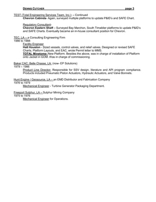 DENNIS CUTCHER page 3
TEST (Total Engineering Services Team, Inc.); – Continued
Chevron Cabinda- Again, surveyed multiple platforms to update P&ID’s and SAFE Chart.
Regulatory Consultant-
Chevron Eastern Shelf – Surveyed Bay Marchon, South Timablier platforms to update P&ID’s
and SAFE Charts. Eventually became an in-house consultant position for Chevron.
TEC, LA – a Consulting Engineering Firm
1986 to 1988
Facility Engineer
Hall Houston - Sized vessels, control valves, and relief valves. Designed or revised SAFE
Charts, Platform Layouts, and EAC, wrote Permit letter to MMS.
TOTAL Minetome- New Platform. Besides the above, was in charge of installation of Platform
onto Jacket in GOM. Was in charge of commissioning.
Baker CAC; Belle Chasse, LA: (now- EP Solutions)
1979 – 1986
Product Line Director- Responsible for SSV design, literature and API program compliance.
Products included Pneumatic Piston Actuators, Hydraulic Actuators, and Valve Bonnets.
Hunt Engine / Geosource, LA – an EMD Distributor and Fabrication Company
1976 to 1979
Mechanical Engineer - Turbine Generator Packaging Department.
Freeport Sulphur, LA – Sulphur Mining Company
1975 to 1976
Mechanical Engineer for Operations.
 