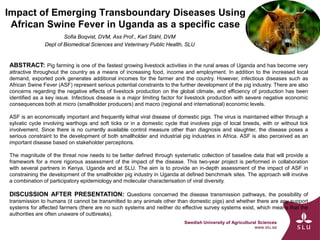 Swedish University of Agricultural Sciences
www.slu.se
Impact of Emerging Transboundary Diseases Using
African Swine Fever in Uganda as a specific case
Sofia Boqvist, DVM, Ass Prof., Karl Ståhl, DVM
Dept of Biomedical Sciences and Veterinary Public Health, SLU
ABSTRACT: Pig farming is one of the fastest growing livestock activities in the rural areas of Uganda and has become very
attractive throughout the country as a means of increasing food, income and employment. In addition to the increased local
demand, exported pork generates additional incomes for the farmer and the country. However, infectious diseases such as
African Swine Fever (ASF) represent serious potential constraints to the further development of the pig industry. There are also
concerns regarding the negative effects of livestock production on the global climate, and efficiency of production has been
identified as a key issue. Infectious disease is a major limiting factor for livestock production with severe negative economic
consequences both at micro (smallholder producers) and macro (regional and international) economic levels.
ASF is an economically important and frequently lethal viral disease of domestic pigs. The virus is maintained either through a
sylvatic cycle involving warthogs and soft ticks or in a domestic cycle that involves pigs of local breeds, with or without tick
involvement. Since there is no currently available control measure other than diagnosis and slaughter, the disease poses a
serious constraint to the development of both smallholder and industrial pig industries in Africa. ASF is also perceived as an
important disease based on stakeholder perceptions.
The magnitude of the threat now needs to be better defined through systematic collection of baseline data that will provide a
framework for a more rigorous assessment of the impact of the disease. This two-year project is performed in collaboration
with several partners in Kenya, Uganda and at SLU. The aim is to provide an in-depth assessment of the impact of ASF in
constraining the development of the smallholder pig industry in Uganda at defined benchmark sites. The approach will involve
a combination of participatory epidemiology and molecular characterisation of viral diversity.
DISCUSSION AFTER PRESENTATION: Questions concerned the disease transmission pathways, the possibility of
transmission to humans (it cannot be transmitted to any animals other than domestic pigs) and whether there are any support
systems for affected farmers (there are no such systems and neither do effective survey systems exist, which means that the
authorities are often unaware of outbreaks).
 