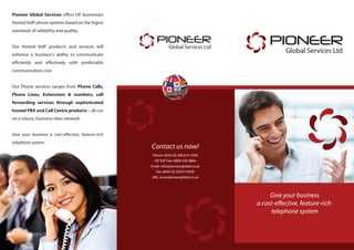 Give your business
a cost-effective, feature-rich
telephone system
PIONEER
Global Services Ltd
PIONEER
Global Services Ltd
Contact us now!
Phone: 0044 (0) 208 819 1946
UK Toll Free: 0800 520 0806
Email: info@pioneerglobal.co.uk
Fax: 0044 (0) 2034119920
URL: www.pioneerglobal.co.uk
Pioneer Global Services offers UK businesses
Hosted VoIP phone systems based on the higest
standards of reliability and quality.
Our Hosted VoIP products and services will
enhance a business's ability to communicate
efficiently and effectively with predictable
communication cost.
Our Phone services ranges from Phone Calls,
Phone Lines, Extensions & numbers, call
forwarding services through sophisticated
hosted PBX and Call Centre products – all run
on a robust, business class network.
Give your business a cost-effective, feature-rich
telephone system.
 