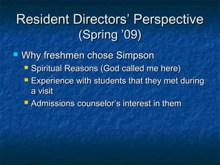 Resident Directors’ PerspectiveResident Directors’ Perspective
(Spring ’09)(Spring ’09)
 Why freshmen chose SimpsonWhy freshmen chose Simpson
 Spiritual Reasons (God called me here)Spiritual Reasons (God called me here)
 Experience with students that they met duringExperience with students that they met during
a visita visit
 Admissions counselor’s interest in themAdmissions counselor’s interest in them
 