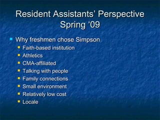 Resident Assistants’ PerspectiveResident Assistants’ Perspective
Spring ‘09Spring ‘09
 Why freshmen chose SimpsonWhy freshmen chose Simpson
 Faith-based institutionFaith-based institution
 AthleticsAthletics
 CMA-affiliatedCMA-affiliated
 Talking with peopleTalking with people
 Family connectionsFamily connections
 Small environmentSmall environment
 Relatively low costRelatively low cost
 LocaleLocale
 