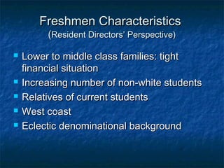 Freshmen CharacteristicsFreshmen Characteristics
((Resident Directors’ Perspective)Resident Directors’ Perspective)
 Lower to middle class families: tightLower to middle class families: tight
financial situationfinancial situation
 Increasing number of non-white studentsIncreasing number of non-white students
 Relatives of current studentsRelatives of current students
 West coastWest coast
 Eclectic denominational backgroundEclectic denominational background
 