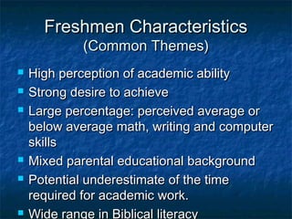 Freshmen CharacteristicsFreshmen Characteristics
(Common Themes)(Common Themes)
 High perception of academic abilityHigh perception of academic ability
 Strong desire to achieveStrong desire to achieve
 Large percentage: perceived average orLarge percentage: perceived average or
below average math, writing and computerbelow average math, writing and computer
skillsskills
 Mixed parental educational backgroundMixed parental educational background
 Potential underestimate of the timePotential underestimate of the time
required for academic work.required for academic work.
 Wide range in Biblical literacy
 
