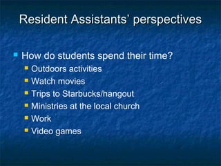Resident Assistants’ perspectivesResident Assistants’ perspectives
 How do students spend their time?
 Outdoors activities
 Watch movies
 Trips to Starbucks/hangout
 Ministries at the local church
 Work
 Video games
 