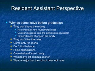 Resident Assistant PerspectiveResident Assistant Perspective
 Why do some leave before graduation
 They don’t have the money
 No concept of how much things cost
 Unclear message from the admissions counselor
 Circumstances change in the family
 They don’t like the rules
 Come only for sports
 Don’t find balance
 False expectations
 Overwhelmed/aren’t ready
 Want to live off campus sooner
 Want a major that the school does not have
 