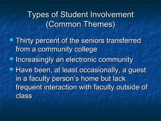Types of Student InvolvementTypes of Student Involvement
(Common Themes)(Common Themes)
 Thirty percent of the seniors transferredThirty percent of the seniors transferred
from a community collegefrom a community college
 Increasingly an electronic communityIncreasingly an electronic community
 Have been, at least occasionally, a guestHave been, at least occasionally, a guest
in a faculty person’s home but lackin a faculty person’s home but lack
frequent interaction with faculty outside offrequent interaction with faculty outside of
classclass
 