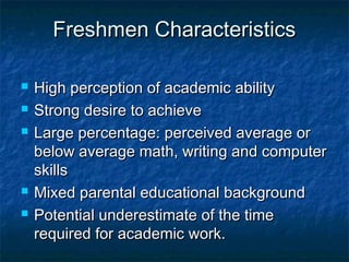 Freshmen CharacteristicsFreshmen Characteristics
 High perception of academic abilityHigh perception of academic ability
 Strong desire to achieveStrong desire to achieve
 Large percentage: perceived average orLarge percentage: perceived average or
below average math, writing and computerbelow average math, writing and computer
skillsskills
 Mixed parental educational backgroundMixed parental educational background
 Potential underestimate of the timePotential underestimate of the time
required for academic work.required for academic work.
 