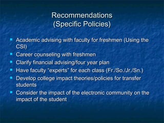 RecommendationsRecommendations
(Specific Policies)(Specific Policies)
 Academic advising with faculty for freshmen (Using theAcademic advising with faculty for freshmen (Using the
CSI)CSI)
 Career counseling with freshmenCareer counseling with freshmen
 Clarify financial advising/four year planClarify financial advising/four year plan
 Have faculty “experts” for each class (Fr./So./Jr./Sn.)Have faculty “experts” for each class (Fr./So./Jr./Sn.)
 Develop college impact theories/policies for transferDevelop college impact theories/policies for transfer
studentsstudents
 Consider the impact of the electronic community on theConsider the impact of the electronic community on the
impact of the studentimpact of the student
 