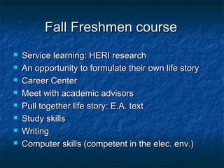 Fall Freshmen courseFall Freshmen course
 Service learning: HERI researchService learning: HERI research
 An opportunity to formulate their own life storyAn opportunity to formulate their own life story
 Career CenterCareer Center
 Meet with academic advisorsMeet with academic advisors
 Pull together life story: E.A. textPull together life story: E.A. text
 Study skillsStudy skills
 WritingWriting
 Computer skills (competent in the elec. env.)Computer skills (competent in the elec. env.)
 