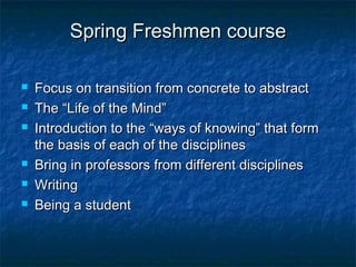 Spring Freshmen courseSpring Freshmen course
 Focus on transition from concrete to abstractFocus on transition from concrete to abstract
 The “Life of the Mind”The “Life of the Mind”
 Introduction to the “ways of knowing” that formIntroduction to the “ways of knowing” that form
the basis of each of the disciplinesthe basis of each of the disciplines
 Bring in professors from different disciplinesBring in professors from different disciplines
 WritingWriting
 Being a studentBeing a student
 