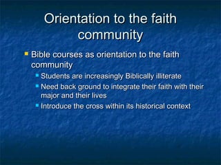 Orientation to the faithOrientation to the faith
communitycommunity
 Bible courses as orientation to the faithBible courses as orientation to the faith
communitycommunity
 Students are increasingly Biblically illiterateStudents are increasingly Biblically illiterate
 Need back ground to integrate their faith with theirNeed back ground to integrate their faith with their
major and their livesmajor and their lives
 Introduce the cross within its historical contextIntroduce the cross within its historical context
 