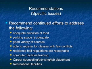 RecommendationsRecommendations
(Specific Issues)(Specific Issues)
 Recommend continued efforts to addressRecommend continued efforts to address
the following:the following:
 adequate selection of foodadequate selection of food
 parking space is adequateparking space is adequate
 good variety of coursesgood variety of courses
 able to register for classes with few conflictsable to register for classes with few conflicts
 residence hall regulations are reasonableresidence hall regulations are reasonable
 computer facilities/trainingcomputer facilities/training
 Career counseling/advising/job placementCareer counseling/advising/job placement
 Recreational facilitiesRecreational facilities
 