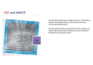 STP and WWTP
Our Specialist handle your sewage treatment. Tremendous
Domain knowledge enables us to meet the demands
In this critical requirement.
We also perform rigorous quality test’s which enable us to
Deliver high quality water treatment services suitable for
Residential and industrial needs
 