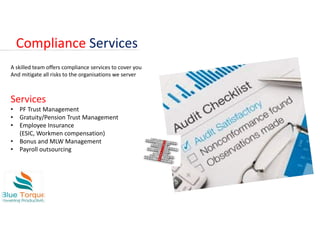 Compliance Services
A skilled team offers compliance services to cover you
And mitigate all risks to the organisations we server
Services
• PF Trust Management
• Gratuity/Pension Trust Management
• Employee Insurance
(ESIC, Workmen compensation)
• Bonus and MLW Management
• Payroll outsourcing
 