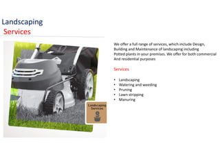 Landscaping
Services
We offer a full range of services, which include Design,
Building and Maintenance of landscaping including
Potted plants in your premises. We offer for both commercial
And residential purposes
Services
• Landscaping
• Watering and weeding
• Pruning
• Lawn stripping
• Manuring
 