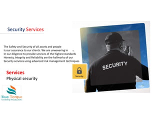 Security Services
The Safety and Security of all assets and people
Is our assurance to our clients. We are unwavering in
In our diligence to provide services of the highest standards
Honesty, Integrity and Reliability are the hallmarks of our
Security services using advanced risk management techniques
Services
Physical security
 