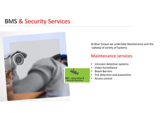 BMS & Security Services
At Blue Torque we undertake Maintenance and the
Upkeep of variety of Systems
Maintenance services
• Intrusion detection systems
• Video Surveillance
• Boom Barriers
• Fire detection and prevention
• Access control
 