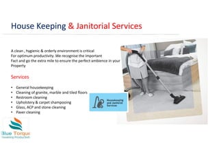 House Keeping & Janitorial Services
A clean , hygienic & orderly environment is critical
For optimum productivity .We recognise the important
Fact and go the extra mile to ensure the perfect ambience in your
Property
Services
• General housekeeping
• Cleaning of granite, marble and tiled floors
• Restroom cleaning
• Upholstery & carpet shampooing
• Glass, ACP and stone cleaning
• Paver cleaning
 