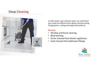 Deep Cleaning
In order to get a spic and span space, we understand
Your needs are different from regular cleaning cutting
Though grime , scaling and fungus that builds up
Services
• Window and frame cleaning
• Blind washing
• Grime removal from kitchen appliances
• Scale removal from bathroom fittings
 