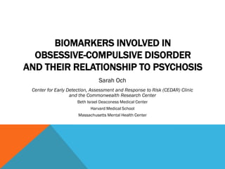 BIOMARKERS INVOLVED IN
OBSESSIVE-COMPULSIVE DISORDER
AND THEIR RELATIONSHIP TO PSYCHOSIS
Sarah Och
Center for Early Detection, Assessment and Response to Risk (CEDAR) Clinic
and the Commonwealth Research Center
Beth Israel Deaconess Medical Center
Harvard Medical School
Massachusetts Mental Health Center
 