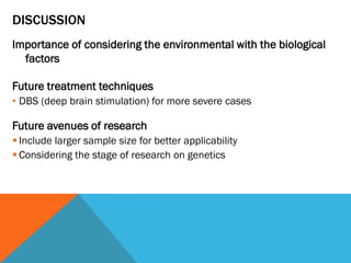 DISCUSSION
Importance of considering the environmental with the biological
factors
Future treatment techniques
• DBS (deep brain stimulation) for more severe cases
Future avenues of research
 Include larger sample size for better applicability
 Considering the stage of research on genetics
 
