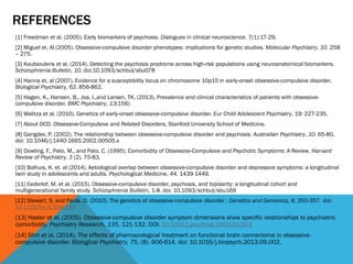 REFERENCES
[1] Freedman et al. (2005). Early biomarkers of psychosis. Dialogues in clinical neuroscience. 7(1):17-29.
[2] Miguel et. Al (2005). Obsessive-compulsive disorder phenotypes: implications for genetic studies. Molecular Psychiatry, 10. 258
– 275.
[3] Koutsouleris et al. (2014). Detecting the psychosis prodrome across high-risk populations using neuroanatomical biomarkers.
Schizophrenia Bulletin, 10. doi:10.1093/schbul/sbu078
[4] Hanna et. al (2007). Evidence for a susceptibility locus on chromosome 10p15 in early-onset obsessive-compulsive disorder.
Biological Psychiatry, 62. 856-862.
[5] Hagen, K., Hansen, B., Joa, I.,and Larsen, TK. (2013). Prevalence and clinical characteristics of patients with obsessive-
compulsive disorder. BMC Psychiatry, 13(156)
[6] Walitza et al. (2010). Genetics of early-onset obsessive-compulsive disorder. Eur Child Adolescent Psychiatry, 19: 227-235.
[7] About OCD. Obsessive-Compulsive and Related Disorders, Stanford University School of Medicine.
[8] Gangdev, P. (2002). The relationship between obsessive-compulsive disorder and psychosis. Australian Psychiatry, 10. 65-80.
doi: 10.1046/j.1440-1665.2002.00505.x
[9] Dowling, F., Pato, M., and Pato, C. (1995). Comorbidity of Obsessive-Compulsive and Psychotic Symptoms: A Review. Harvard
Review of Psychiatry, 3 (2), 75-83.
[10] Bolhuis, K. et. al (2014). Aetiological overlap between obsessive-compulsive disorder and depressive symptoms: a longitudinal
twin study in adolescents and adults. Psychological Medicine, 44. 1439-1449.
[11] Cederlof, M. et al. (2015). Obsessive-compulsive disorder, psychosis, and bipolarity: a longitudinal cohort and
multigenerational family study. Schizophrenia Bulletin, 1-8. doi: 10.1093/schbul/sbu169
[12] Stewart, S. and Pauls, D. (2010). The genetics of obsessive-compulsive disorder . Genetics and Genomics, 8, 350-357. doi:
10.1176/foc.8.3.foc350
[13] Hasler et al. (2005). Obsessive-compulsive disorder symptom dimensions show specific relationships to psychiatric
comorbidity. Psychiatry Research, 135, 121-132. DOI: 10.1016/j.psychres.2005.03.003
[14] Shin et al. (2014). The effects of pharmacological treatment on functional brain connectome in obsessive-
compulsive disorder. Biological Psychiatry, 75, (8). 606-614. doi: 10.1016/j.biopsych.2013.09.002.
 