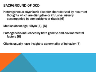 BACKGROUND OF OCD
Heterogeneous psychiatric disorder characterized by recurrent
thoughts which are disruptive or intrusive, usually
accompanied by compulsions or rituals [6]
Median onset age: 19yrs [4], [6]
Pathogenesis influenced by both genetic and environmental
factors [6]
Clients usually have insight to abnormality of behavior [7]
 
