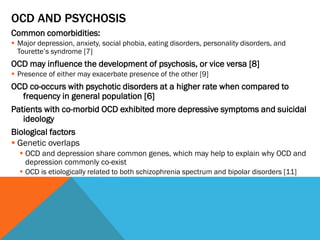 OCD AND PSYCHOSIS
Common comorbidities:
 Major depression, anxiety, social phobia, eating disorders, personality disorders, and
Tourette’s syndrome [7]
OCD may influence the development of psychosis, or vice versa [8]
 Presence of either may exacerbate presence of the other [9]
OCD co-occurs with psychotic disorders at a higher rate when compared to
frequency in general population [6]
Patients with co-morbid OCD exhibited more depressive symptoms and suicidal
ideology
Biological factors
 Genetic overlaps
 OCD and depression share common genes, which may help to explain why OCD and
depression commonly co-exist
 OCD is etiologically related to both schizophrenia spectrum and bipolar disorders [11]
 