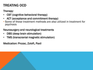 TREATING OCD
Therapy:
• CBT (cognitive behavioral therapy)
• ACT (acceptance and commitment therapy)
• Some of these treatment methods are also utilized in treatment for
psychosis
Neurosurgery and neurological treatments
• DBS (deep brain stimulation)
• TMS (transcranial magnetic stimulation)
Medication: Prozac, Zoloft, Paxil
 